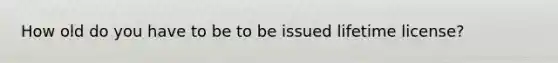 How old do you have to be to be issued lifetime license?