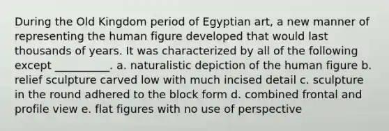 During the Old Kingdom period of Egyptian art, a new manner of representing the human figure developed that would last thousands of years. It was characterized by all of the following except __________. a. ​naturalistic depiction of the human figure b. ​relief sculpture carved low with much incised detail c. ​sculpture in the round adhered to the block form d. ​combined frontal and profile view e. ​flat figures with no use of perspective