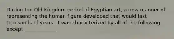 During the Old Kingdom period of Egyptian art, a new manner of representing the human figure developed that would last thousands of years. It was characterized by all of the following except _____________