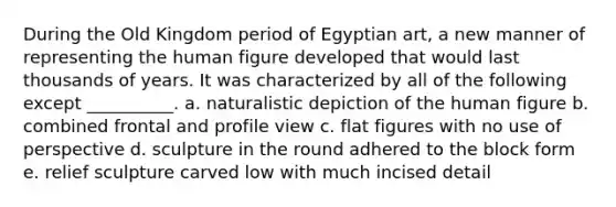 ​During the Old Kingdom period of Egyptian art, a new manner of representing the human figure developed that would last thousands of years. It was characterized by all of the following except __________. a. ​naturalistic depiction of the human figure ​b. combined frontal and profile view ​c. flat figures with no use of perspective ​d. sculpture in the round adhered to the block form ​e. relief sculpture carved low with much incised detail