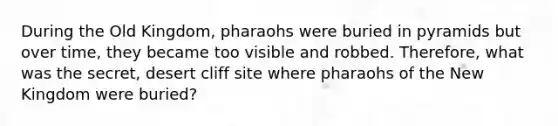 During the Old Kingdom, pharaohs were buried in pyramids but over time, they became too visible and robbed. Therefore, what was the secret, desert cliff site where pharaohs of the New Kingdom were buried?