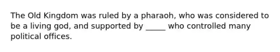 The Old Kingdom was ruled by a pharaoh, who was considered to be a living god, and supported by _____ who controlled many political offices.