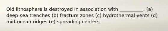 Old lithosphere is destroyed in association with __________. (a) deep-sea trenches (b) fracture zones (c) hydrothermal vents (d) mid-ocean ridges (e) spreading centers