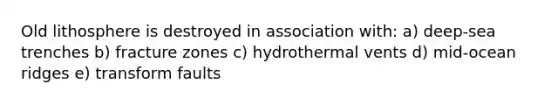 Old lithosphere is destroyed in association with: a) deep-sea trenches b) fracture zones c) hydrothermal vents d) mid-ocean ridges e) transform faults