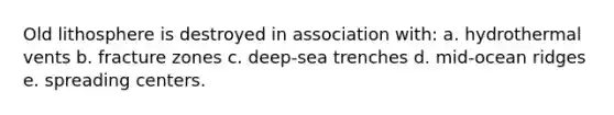 Old lithosphere is destroyed in association with: a. hydrothermal vents b. fracture zones c. deep-sea trenches d. mid-ocean ridges e. spreading centers.