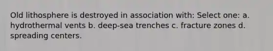 Old lithosphere is destroyed in association with: Select one: a. hydrothermal vents b. deep-sea trenches c. fracture zones d. spreading centers.