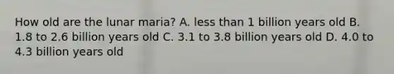 How old are the lunar maria? A. less than 1 billion years old B. 1.8 to 2.6 billion years old C. 3.1 to 3.8 billion years old D. 4.0 to 4.3 billion years old