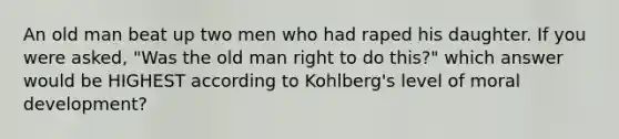 An old man beat up two men who had raped his daughter. If you were asked, "Was the old man right to do this?" which answer would be HIGHEST according to Kohlberg's level of moral development?