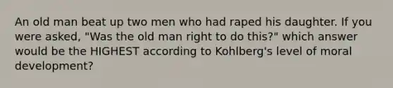 An old man beat up two men who had raped his daughter. If you were asked, "Was the old man right to do this?" which answer would be the HIGHEST according to Kohlberg's level of moral development?