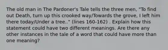 The old man in The Pardoner's Tale tells the three men, "To find out Death, turn up this crooked way/Towards the grove, I left him there today/Under a tree.." (lines 160-162) . Explain how this statement could have two different meanings. Are there any other instances in the tale of a word that could have more than one meaning?