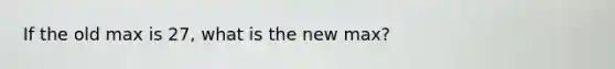 If the old max is 27, what is the new max?