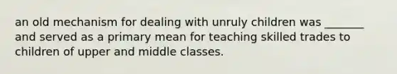 an old mechanism for dealing with unruly children was _______ and served as a primary mean for teaching skilled trades to children of upper and middle classes.