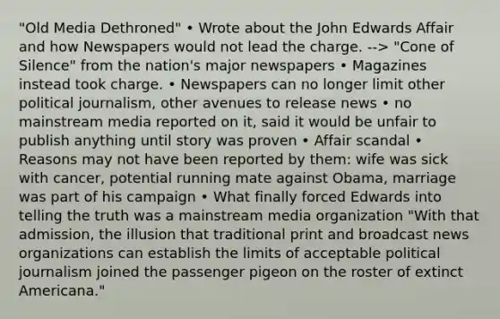 "Old Media Dethroned" • Wrote about the John Edwards Affair and how Newspapers would not lead the charge. --> "Cone of Silence" from the nation's major newspapers • Magazines instead took charge. • Newspapers can no longer limit other political journalism, other avenues to release news • no mainstream media reported on it, said it would be unfair to publish anything until story was proven • Affair scandal • Reasons may not have been reported by them: wife was sick with cancer, potential running mate against Obama, marriage was part of his campaign • What finally forced Edwards into telling the truth was a mainstream media organization "With that admission, the illusion that traditional print and broadcast news organizations can establish the limits of acceptable political journalism joined the passenger pigeon on the roster of extinct Americana."