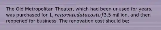 The Old Metropolitan Theater, which had been unused for years, was purchased for 1, renovated at a cost of3.5 million, and then reopened for business. The renovation cost should be:
