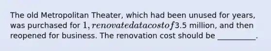 The old Metropolitan Theater, which had been unused for years, was purchased for 1, renovated at a cost of3.5 million, and then reopened for business. The renovation cost should be __________.