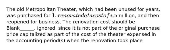 The old Metropolitan Theater, which had been unused for years, was purchased for 1, renovated at a cost of3.5 million, and then reopened for business. The renovation cost should be Blank______. ignored, since it is not part of the original purchase price capitalized as part of the cost of the theater expensed in the accounting period(s) when the renovation took place