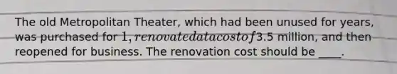 The old Metropolitan Theater, which had been unused for years, was purchased for 1, renovated at a cost of3.5 million, and then reopened for business. The renovation cost should be ____.