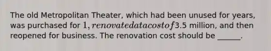 The old Metropolitan Theater, which had been unused for years, was purchased for 1, renovated at a cost of3.5 million, and then reopened for business. The renovation cost should be ______.