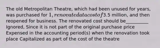 The old Metropolitan Theatre, which had been unused for years, was purchased for 1, renovated at a cost of3.5 million, and then reopened for business. The renovated cost should be__________ Ignored, Since it is not part of the original purchase price Expensed in the accounting period(s) when the renovation took place Capitalized as part of the cost of the theatre