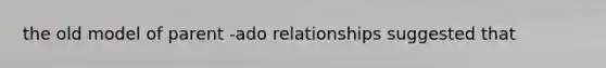 the old model of parent -ado relationships suggested that