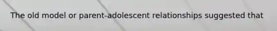 The old model or parent-adolescent relationships suggested that
