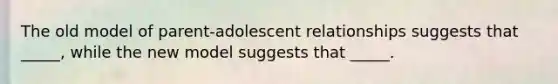 The old model of parent-adolescent relationships suggests that _____, while the new model suggests that _____.