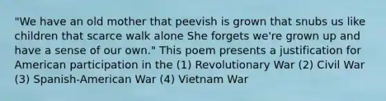 "We have an old mother that peevish is grown that snubs us like children that scarce walk alone She forgets we're grown up and have a sense of our own." This poem presents a justification for American participation in the (1) Revolutionary War (2) Civil War (3) Spanish-American War (4) Vietnam War