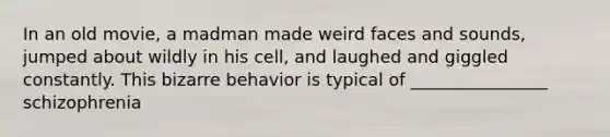 In an old movie, a madman made weird faces and sounds, jumped about wildly in his cell, and laughed and giggled constantly. This bizarre behavior is typical of ________________ schizophrenia