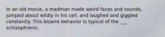 In an old movie, a madman made weird faces and sounds, jumped about wildly in his cell, and laughed and giggled constantly. This bizarre behavior is typical of the ___ schizophrenic.