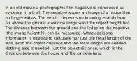 In an old movie a photographic film negative is introduced as evidence in a trial. The negative shows an image of a house that no longer exists. The verdict depends on knowing exactly how far above the ground a window ledge was (the object height ho). The distance between the ground and the ledge on the negative (the image height hi) can be measured. What additional information is needed to calculate ho? Just the focal length of the lens. Both the object distance and the focal length are needed. Nothing else is needed. Just the object distance, which is the distance between the house and the camera lens.