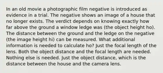 In an old movie a photographic film negative is introduced as evidence in a trial. The negative shows an image of a house that no longer exists. The verdict depends on knowing exactly how far above the ground a window ledge was (the object height ho). The distance between the ground and the ledge on the negative (the image height hi) can be measured. What additional information is needed to calculate ho? Just the focal length of the lens. Both the object distance and the focal length are needed. Nothing else is needed. Just the object distance, which is the distance between the house and the camera lens.