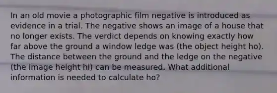 In an old movie a photographic film negative is introduced as evidence in a trial. The negative shows an image of a house that no longer exists. The verdict depends on knowing exactly how far above the ground a window ledge was (the object height ho). The distance between the ground and the ledge on the negative (the image height hi) can be measured. What additional information is needed to calculate ho?