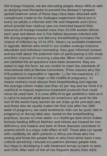 Old mulago hospital, we are educating people about AIDS as well as studying new therapies to prevent the disease's rampant spread however some of these days have been attacked with comparisons made to the Tuskegee experiment About one in every six adults is infected with HIV and Hospitals and Clinics which provide free medical care are stretched beyond their resources At mulago hospital more than 20,000 women deliver each year and about one in five babies becomes infected with HIV during pregnancy and delivery. breastfeeding increases the chance of infection by 15 to 25%. there's no available treatment in Uganda. Women who enroll in our studies undergo intensive education and individual counseling. they give informed consent and are told about the potential risks of participating in the study and their chances of receiving a placebo. When their counselors are satisfied the all questions have been answered, they are asked to sign the form. we are careful to meet the standards of international ethical Review Committee. Three reasons why the 076 protocol is impossible in Uganda: 1.) far too expensive, 2.) requires treatment to begin in the middle of pregnancy, 3.) means mothers must abstain from breastfeeding and Uganda the average citizen makes less than 1 per day and we think it is unethical to impose expensive treatment protocols that could never be used here. it is even difficult to get antibiotics here so it is naive to assume what works for Americans will work for the rest of the world many women do not show up for prenatal care, and those who do usually makes her first visit after the 30th week of pregnancy. we need treatments that can be given late in pregnancy or during labor also, based on the breastfeeding practices, access to clean water is a challenge here which makes formula feeding difficult Mothers and infants are treated for iron deficiency and malaria and both of these diseases contribute to anemia which is a major side effect of AZT. Those who can speak with credibility for AIDS patients in Africa are those who live among and know the people here or who have some basic cross cultural sensitivity. callused accusations demean people here. Our Hope in developing A safe treatment brings us back to work and Clinic After each of the all too frequent deaths from AIDS.