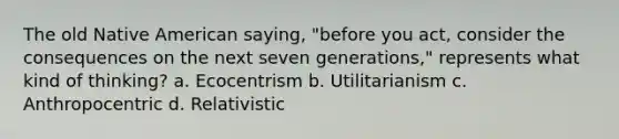 The old Native American saying, "before you act, consider the consequences on the next seven generations," represents what kind of thinking? a. Ecocentrism b. Utilitarianism c. Anthropocentric d. Relativistic