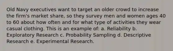 Old Navy executives want to target an older crowd to increase the firm's market share, so they survey men and women ages 40 to 60 about how often and for what type of activities they wear casual clothing. This is an example of: a. Reliability b. Exploratory Research c. Probability Sampling d. Descriptive Research e. <a href='https://www.questionai.com/knowledge/kD5GeV2lsd-experimental-research' class='anchor-knowledge'>experimental research</a>.