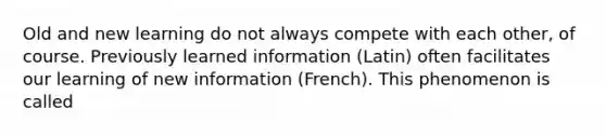 Old and new learning do not always compete with each other, of course. Previously learned information (Latin) often facilitates our learning of new information (French). This phenomenon is called