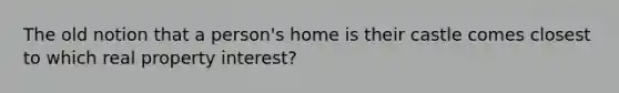 The old notion that a person's home is their castle comes closest to which real property interest?