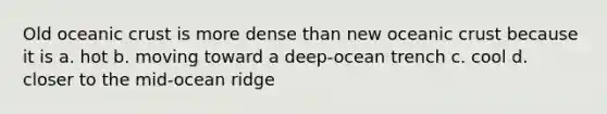 Old oceanic crust is more dense than new oceanic crust because it is a. hot b. moving toward a deep-ocean trench c. cool d. closer to the mid-ocean ridge