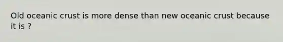 Old oceanic crust is more dense than new oceanic crust because it is ?