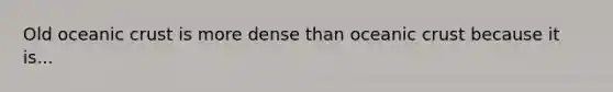 Old oceanic crust is more dense than oceanic crust because it is...