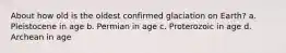 About how old is the oldest confirmed glaciation on Earth? a. Pleistocene in age b. Permian in age c. Proterozoic in age d. Archean in age