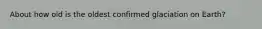 About how old is the oldest confirmed glaciation on Earth?