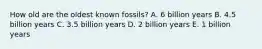 How old are the oldest known fossils? A. 6 billion years B. 4.5 billion years C. 3.5 billion years D. 2 billion years E. 1 billion years