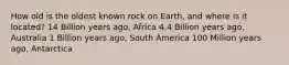 How old is the oldest known rock on Earth, and where is it located? 14 Billion years ago, Africa 4.4 Billion years ago, Australia 1 Billion years ago, South America 100 Million years ago, Antarctica