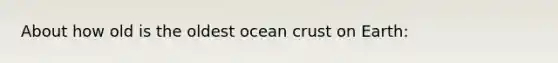 About how old is the oldest ocean crust on Earth: