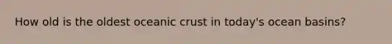 How old is the oldest <a href='https://www.questionai.com/knowledge/kPVS0KdHos-oceanic-crust' class='anchor-knowledge'>oceanic crust</a> in today's ocean basins?
