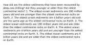 How old are the oldest sediments that have been recovered by deep-sea drilling? Are they younger or older than the oldest continental rocks? 1. The oldest ocean sediments are 180 million years old and are younger than the oldest continental rocks on Earth. 2. The oldest ocean sediments are 4 billion years old and are the same age as the oldest continental rocks on Earth. 3. The oldest ocean sediments are 180 million years old and are older than the oldest continental rocks on Earth. 4. The oldest ocean sediments are 4 billion years old and are younger than the oldest continental rocks on Earth. 5. The oldest ocean sediments are 4 billion years old and are older than the oldest continental rocks on Earth.