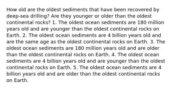 How old are the oldest sediments that have been recovered by deep-sea drilling? Are they younger or older than the oldest continental rocks? 1. The oldest ocean sediments are 180 million years old and are younger than the oldest continental rocks on Earth. 2. The oldest ocean sediments are 4 billion years old and are the same age as the oldest continental rocks on Earth. 3. The oldest ocean sediments are 180 million years old and are older than the oldest continental rocks on Earth. 4. The oldest ocean sediments are 4 billion years old and are younger than the oldest continental rocks on Earth. 5. The oldest ocean sediments are 4 billion years old and are older than the oldest continental rocks on Earth.