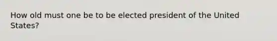 How old must one be to be elected president of the United States?