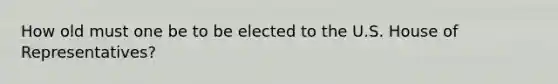 How old must one be to be elected to the U.S. House of Representatives?